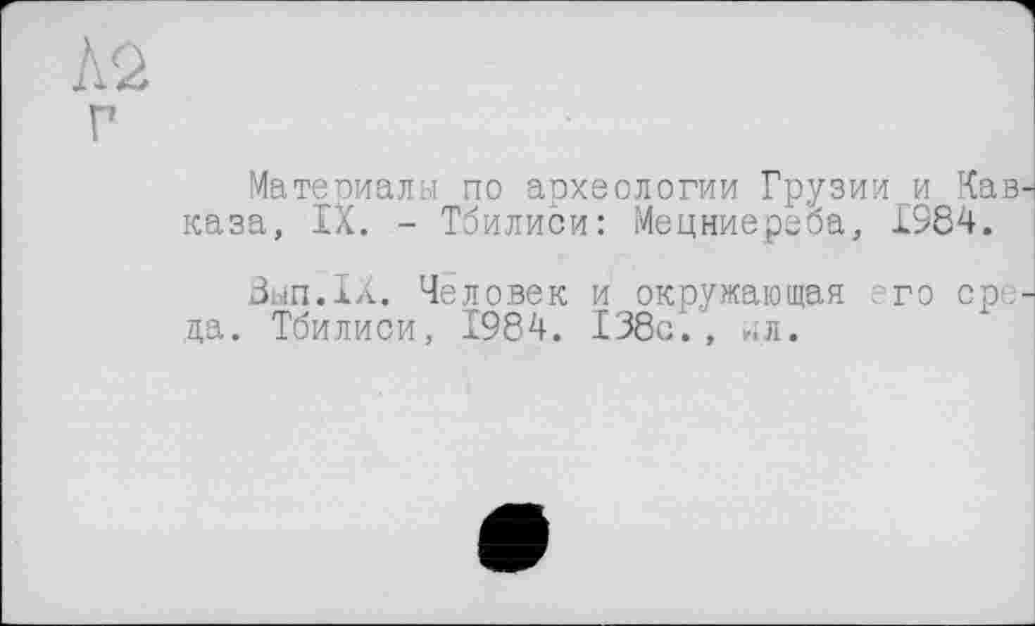 ﻿Материалы по археологии Грузии и Кав каза, IX. - Тбилиси: Мецниереоа, 1984.
Зьіп.іа. Человек и окружающая его ере да. Тбилиси, 1984. 138с., ил.